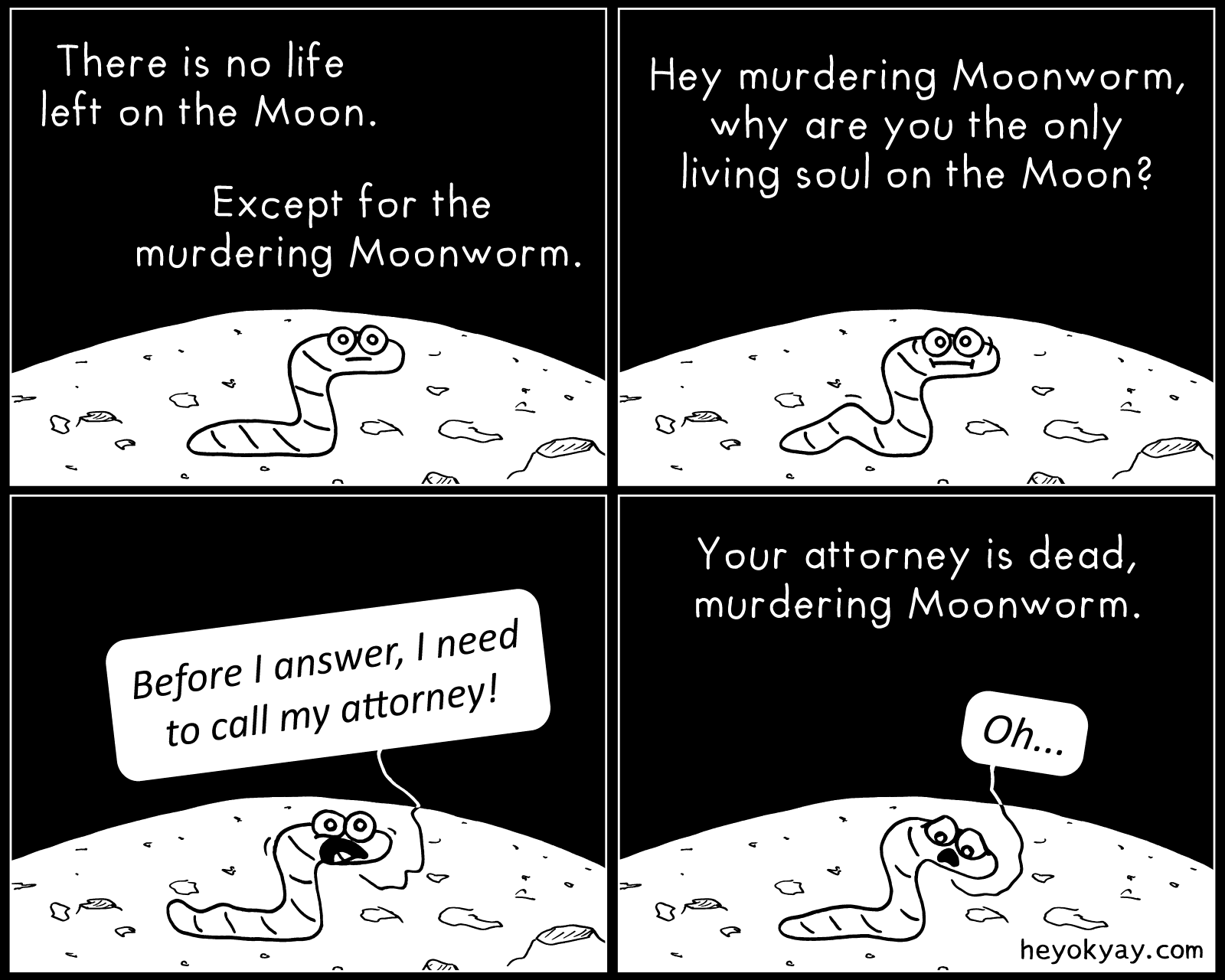 On the Moon | Hey ok yay? | There is no life left on the Moon. Except for the murdering Moonworm. Hey murdering Moonworm, why are you the only living soul on the Moon? Before I answer, I need to call my attorney. Your attorney is dead, murdering Moonworm. Oh.